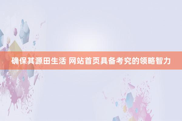 确保其源田生活 网站首页具备考究的领略智力